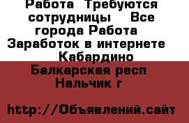Работа .Требуются сотрудницы  - Все города Работа » Заработок в интернете   . Кабардино-Балкарская респ.,Нальчик г.